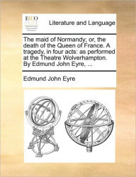 Title: The Maid of Normandy; Or, the Death of the Queen of France. a Tragedy, in Four Acts: As Performed at the Theatre Wolverhampton. by Edmund John Eyre, ..., Author: Edmund John Eyre