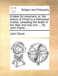 Title: A Token for Mourners; Or, the Advice of Christ to a Distressed Mother, Bewailing the Death of Her Dear and Only Son. ... by John Flavel, ..., Author: John Flavel