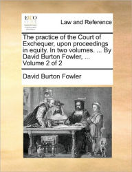 Title: The practice of the Court of Exchequer, upon proceedings in equity. In two volumes. ... By David Burton Fowler, ... Volume 2 of 2, Author: David Burton Fowler