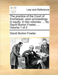 Title: The practice of the Court of Exchequer, upon proceedings in equity. In two volumes. ... By David Burton Fowler, ... Volume 1 of 2, Author: David Burton Fowler
