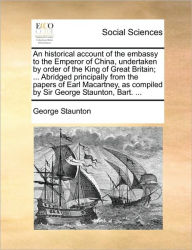 Title: An historical account of the embassy to the Emperor of China, undertaken by order of the King of Great Britain; ... Abridged principally from the papers of Earl Macartney, as compiled by Sir George Staunton, Bart. ..., Author: George Staunton Sir