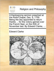 Title: A Thanksgiving Sermon Preached at the Rolls-Chapel, Dec. 9, 1759. Being the Day Appointed to Return Thanks ... for the Victory Gained Over the French Fleet. on the 20th of November Last. by Edward Clarke, ..., Author: Edward Clarke