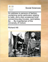 Title: An Address to Persons of Fashion, Containing Some Particulars Relating to Balls: And a Few Occasional Hints Concerning Play-Houses, Card-Tables, &C. ... by a Gentleman of the University of Oxford., Author: Richard Hill Sir