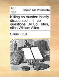 Title: Killing No Murder: Briefly Discoursed in Three Questions. by Col. Titus, Alias William Allen., Author: Silius Titus