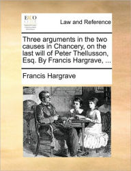 Title: Three Arguments in the Two Causes in Chancery, on the Last Will of Peter Thellusson, Esq. by Francis Hargrave, ..., Author: Francis Hargrave