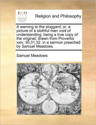 Title: A Warning to the Sluggard; Or, a Picture of a Slothful Man Void of Understanding; Being a True Copy of the Original; Drawn from Proverbs XXIV. 30,31,32. in a Sermon Preached by Samuel Meadows., Author: Samuel Meadows