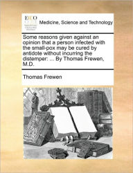 Title: Some Reasons Given Against an Opinion That a Person Infected with the Small-Pox May Be Cured by Antidote Without Incurring the Distemper: By Thomas Frewen, M.D., Author: Thomas Frewen