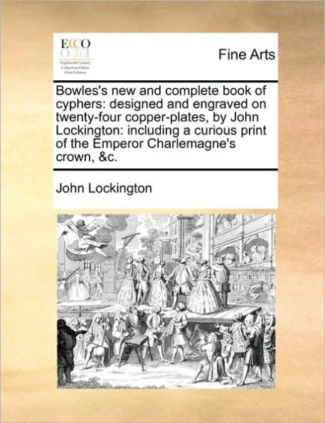 Bowles's New and Complete Book of Cyphers: Designed and Engraved on Twenty-Four Copper-Plates, by John Lockington: Including a Curious Print of the Emperor Charlemagne's Crown, &C.