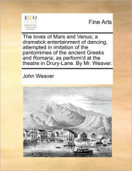 Title: The Loves of Mars and Venus; A Dramatick Entertainment of Dancing, Attempted in Imitation of the Pantomimes of the Ancient Greeks and Romans; As Perform'd at the Theatre in Drury-Lane. by Mr. Weaver., Author: John Weaver