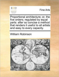 Title: Proportional Architecture; Or, the Five Orders; Regulated by Equal Parts: After So Concise a Method That Renders It Useful to All Artists and Easy to Every Capacity., Author: William Robinson