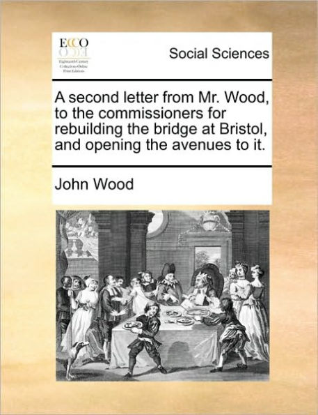 A Second Letter from Mr. Wood, to the Commissioners for Rebuilding Bridge at Bristol, and Opening Avenues It.