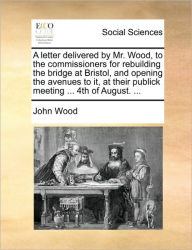 Title: A Letter Delivered by Mr. Wood, to the Commissioners for Rebuilding the Bridge at Bristol, and Opening the Avenues to It, at Their Publick Meeting ... 4th of August. ..., Author: John Wood