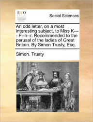 Title: An odd letter, on a most interesting subject, to Miss K---- F--h--r. Recommended to the perusal of the ladies of Great Britain. By Simon Trusty, Esq., Author: Simon Trusty