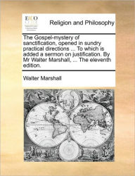 Title: The Gospel-Mystery of Sanctification, Opened in Sundry Practical Directions ... to Which Is Added a Sermon on Justification. by MR Walter Marshall, ... the Eleventh Edition., Author: Walter Marshall