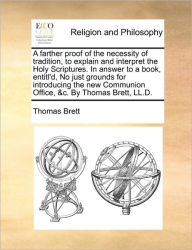Title: A Farther Proof of the Necessity of Tradition, to Explain and Interpret the Holy Scriptures. in Answer to a Book, Entitl'd, No Just Grounds for Introducing the New Communion Office, &C. by Thomas Brett, LL.D., Author: Thomas Brett