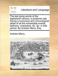 Title: The Last Dying Words of the Eighteenth Century, a Pindarick Ode. Giving a Humorous and Chronological Detail of All the Remarkable Events, Fashions, Characters, &c. &c. in That Period. by Andrew Merry, Esq., Author: Andrew Merry