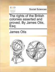 Title: The Rights of the British Colonies Asserted and Proved. by James Otis, Esq;, Author: James Otis