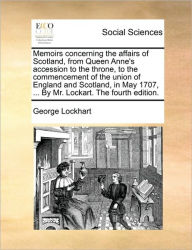 Title: Memoirs Concerning the Affairs of Scotland, from Queen Anne's Accession to the Throne, to the Commencement of the Union of England and Scotland, in May 1707, ... by Mr. Lockart. the Fourth Edition., Author: George Lockhart