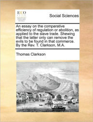 Title: An Essay on the Comparative Efficiency of Regulation or Abolition, as Applied to the Slave Trade. Shewing That the Latter Only Can Remove the Evils to Be Found in That Commerce. by the REV. T. Clarkson, M.A., Author: Thomas Clarkson