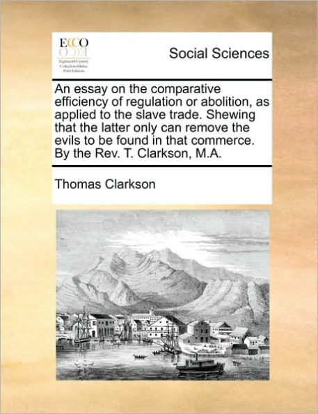 An Essay on the Comparative Efficiency of Regulation or Abolition, as Applied to Slave Trade. Shewing That Latter Only Can Remove Evils Be Found Commerce. by REV. T. Clarkson, M.A.