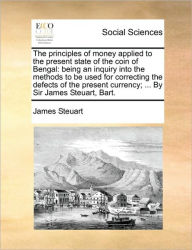 Title: The Principles of Money Applied to the Present State of the Coin of Bengal: Being an Inquiry Into the Methods to Be Used for Correcting the Defects of the Present Currency; ... by Sir James Steuart, Bart., Author: James Steuart