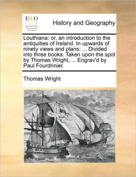 Louthiana: Or, an Introduction to the Antiquities of Ireland. Upwards Ninety Views and Plans: ... Divided Into Three Books. Taken Upon Spot by Thomas Wright, Engrav'd Paul Fourdrinier.