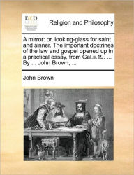 Title: A Mirror: Or, Looking-Glass for Saint and Sinner. the Important Doctrines of the Law and Gospel Opened Up in a Practical Essay, from Gal.II.19. ... by ... John Brown, ..., Author: John Brown