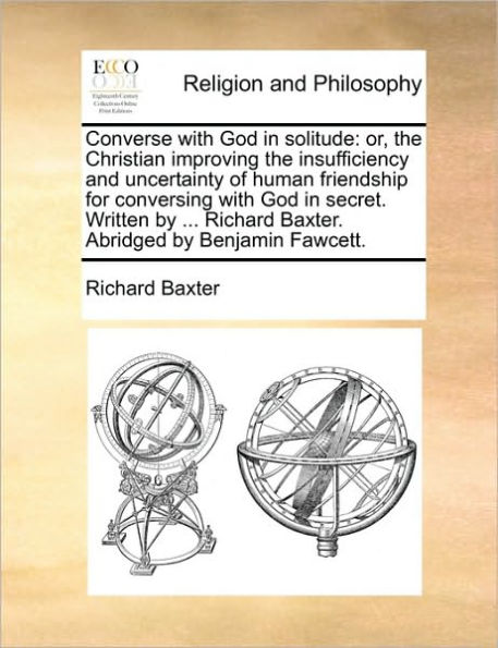 Converse with God Solitude: Or, the Christian Improving Insufficiency and Uncertainty of Human Friendship for Conversing Secret. Written by ... Richard Baxter. Abridged Benjamin Fawcett.