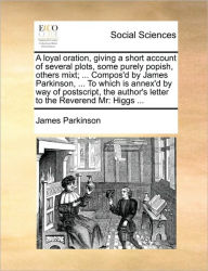 Title: A Loyal Oration, Giving a Short Account of Several Plots, Some Purely Popish, Others Mixt; ... Compos'd by James Parkinson, ... to Which Is Annex'd by Way of PostScript, the Author's Letter to the Reverend MR: Higgs ..., Author: James Parkinson