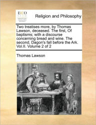 Title: Two Treatises More, by Thomas Lawson, Deceased. the First, of Baptisms; With a Discourse Concerning Bread and Wine. the Second, Dagon's Fall Before the Ark. Vol.II. Volume 2 of 2, Author: Thomas Lawson Jr