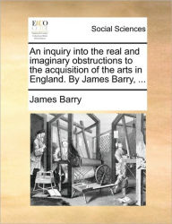 Title: An Inquiry Into the Real and Imaginary Obstructions to the Acquisition of the Arts in England. by James Barry, ..., Author: James Barry
