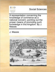 Title: A Representation Concerning the Knowledge of Commerce as a National Concern; Pointing Out the Proper Means of Promoting Such Knowledge in This Kingdom. by J. Massie., Author: J Massie