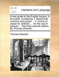 Title: A New Guide to the English Tongue, in Five Parts. Containing, I. Words Both Common and Proper ... V. Forms of Prayer for Children, ... for the Use of Schools ... the Thirty-Seventh Edition. by Thomas Dilworth, ..., Author: Thomas Dilworth