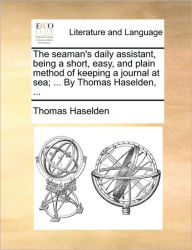 Title: The Seaman's Daily Assistant, Being a Short, Easy, and Plain Method of Keeping a Journal at Sea; ... by Thomas Haselden, ..., Author: Thomas Haselden