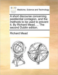 Title: A Short Discourse Concerning Pestilential Contagion, and the Methods to Be Used to Prevent It. by Richard Mead, ... the Second Dublin Edition., Author: Richard Mead