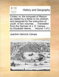 Title: Cortez; Or, the Conquest of Mexico: As Related by a Father to His Children, and Designed for the Instruction of Youth. in Two Volumes. ... Translated from the German of J. H. Campe, ... by Elizabeth Helme, ... Volume 1 of 2, Author: Joachim Heinrich Campe .