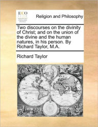 Title: Two Discourses on the Divinity of Christ; And on the Union of the Divine and the Human Natures, in His Person. by Richard Taylor, M.A., Author: Richard Taylor