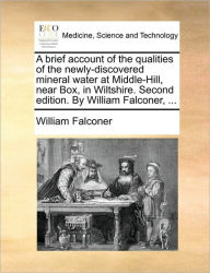Title: A Brief Account of the Qualities of the Newly-Discovered Mineral Water at Middle-Hill, Near Box, in Wiltshire. Second Edition. by William Falconer, ..., Author: William Falconer