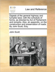 Title: Digests of the General Highway and Turnpike Laws; With the Schedule of Forms, as Directed by Act of Parliament; And Remarks. Also, an Appendix, on the Construction and Preservation of Roads. by John Scott, Esq;, Author: John Scott