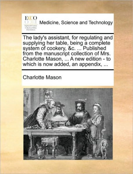 the lady's assistant, for regulating and supplying her table, being A complete system of cookery, &c. ... Published from manuscript collection Mrs. Charlotte Mason, new edition - to which is now added, an appendix,