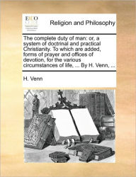 Title: The complete duty of man: or, a system of doctrinal and practical Christianity. To which are added, forms of prayer and offices of devotion, for the various circumstances of life, ... By H. Venn, ..., Author: H Venn