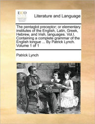 Title: The Pentaglot Preceptor; Or Elementary Institutes of the English, Latin, Greek, Hebrew, and Irish, Languages. Vol.I. Containing a Complete Grammar of the English Tongue ... by Patrick Lynch. Volume 1 of 1, Author: Patrick Lynch PH.D.