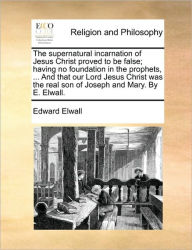 Title: The Supernatural Incarnation of Jesus Christ Proved to Be False; Having No Foundation in the Prophets, ... and That Our Lord Jesus Christ Was the Real Son of Joseph and Mary. by E. Elwall., Author: Edward Elwall