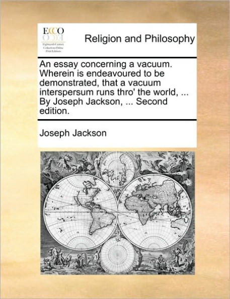 An Essay Concerning a Vacuum. Wherein Is Endeavoured to Be Demonstrated, That Vacuum Interspersum Runs Thro' the World, ... by Joseph Jackson, Second Edition.