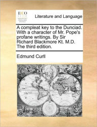 Title: A Compleat Key to the Dunciad. with a Character of Mr. Pope's Profane Writings. by Sir Richard Blackmore Kt. M.D. the Third Edition., Author: Edmund Curll