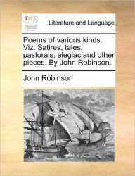 Title: Poems of Various Kinds. Viz. Satires, Tales, Pastorals, Elegiac and Other Pieces. by John Robinson., Author: John Robinson