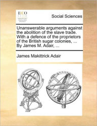 Title: Unanswerable Arguments Against the Abolition of the Slave Trade. with a Defence of the Proprietors of the British Sugar Colonies, ... by James M. Adair, ..., Author: James Makittrick Adair