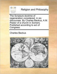 Title: The Scripture Doctrine of Regeneration Considered, in Six Discourses. by Charles Backus, A.M. Pastor of a Church in Somers. Published According to Act of Congress., Author: Charles Backus