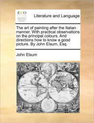 Title: The Art of Painting After the Italian Manner. with Practical Observations on the Principal Colours. and Directions How to Know a Good Picture. by John Elsum, Esq., Author: John Elsum
