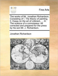 Title: The Works of Mr. Jonathan Richardson. Consisting of I. the Theory of Painting. II. Essay on the Art of Criticism, ... III. the Science of a Connoisseur. All Corrected and Prepared for the Press by His Son Mr. J. Richardson., Author: Jonathan Richardson